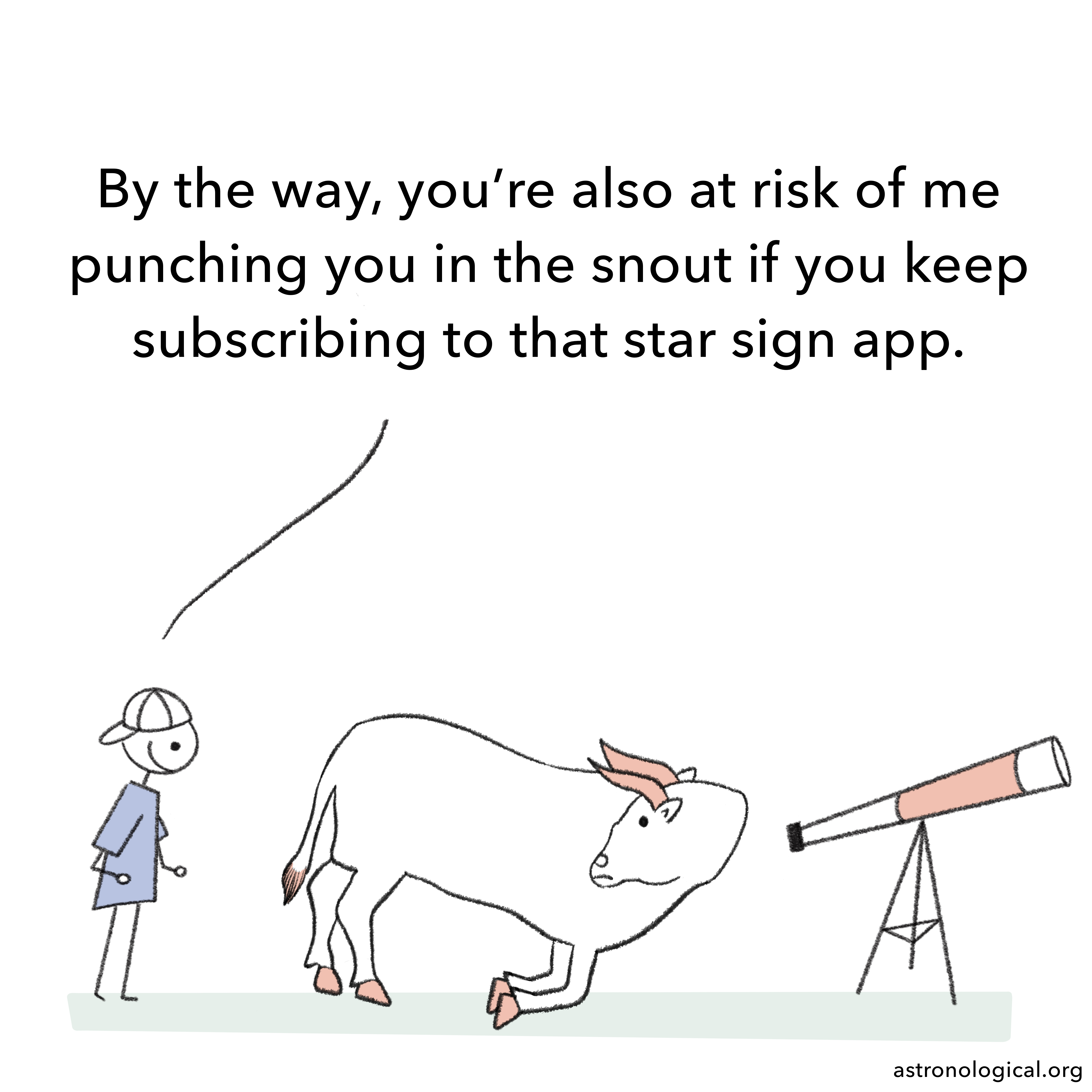 The guy adds: By the way, you’re also at risk of me punching you in the snout if you keep subscribing to that star sign app. The bull has turned its face around to look at the guy, surprised.