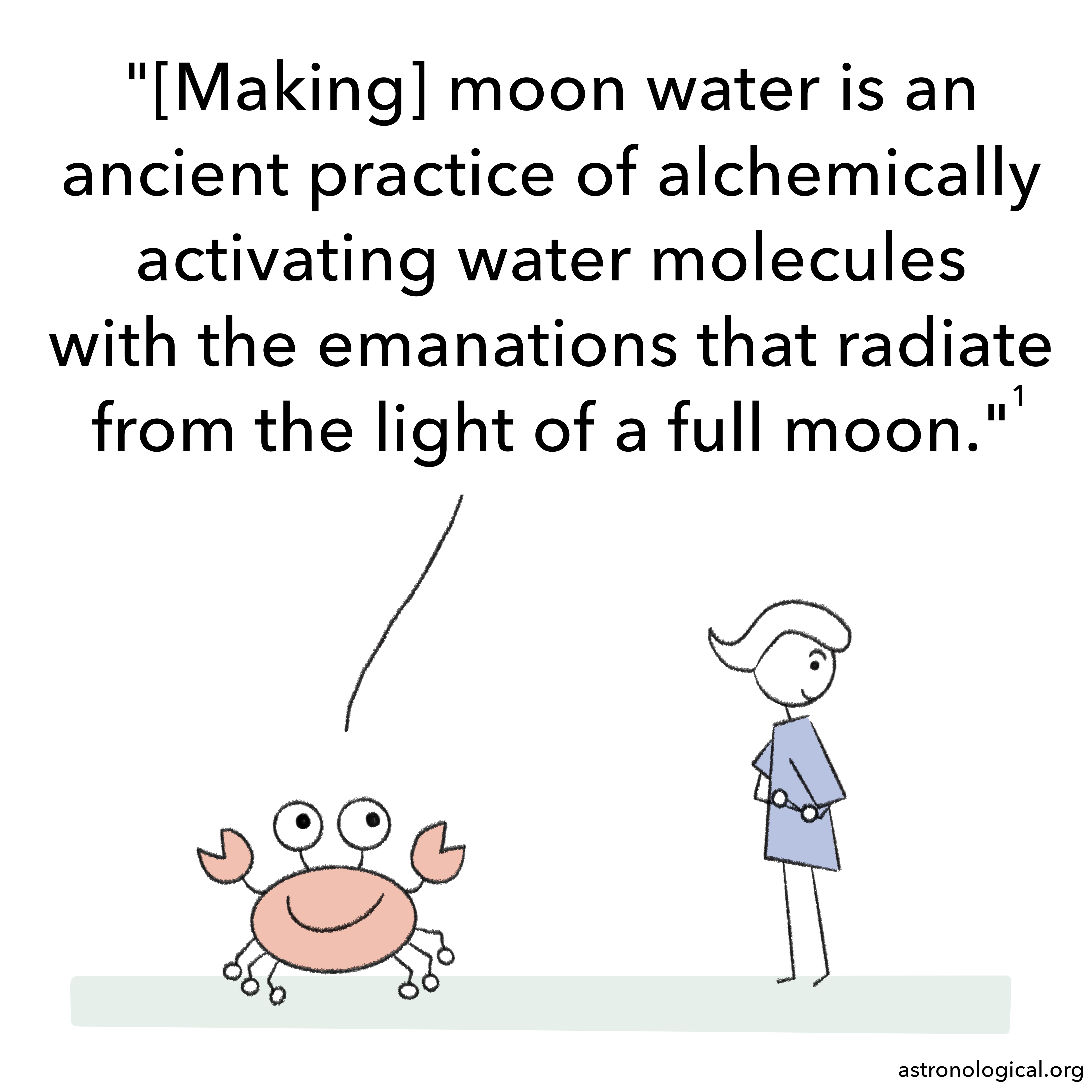 The crab continues: Making moon water is an ancient practice of alchemically activating water molecules with the emanations that radiate from the light of a full moon. The girl’s eyebrows are still up. She has turned her head to hide her face from the crab and is smiling a little.